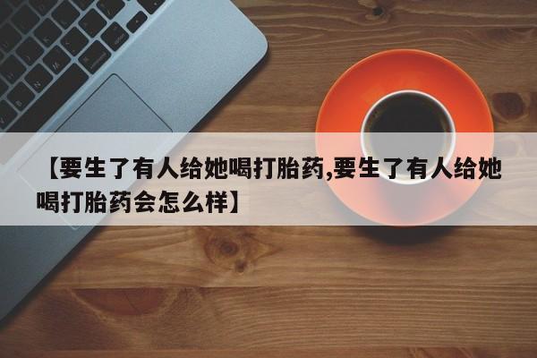 打胎药私人联系方式微信【要生了有人给她喝打胎药,要生了有人给她喝打胎药会怎么样】
