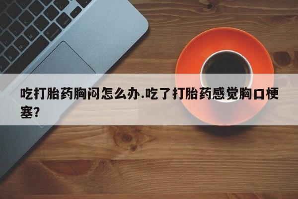 打胎药私人联系方式微信吃打胎药胸闷怎么办.吃了打胎药感觉胸口梗塞？