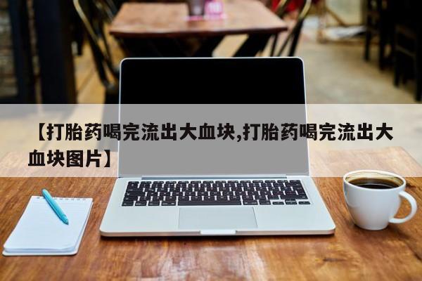 打胎药私人联系方式微信【打胎药喝完流出大血块,打胎药喝完流出大血块图片】