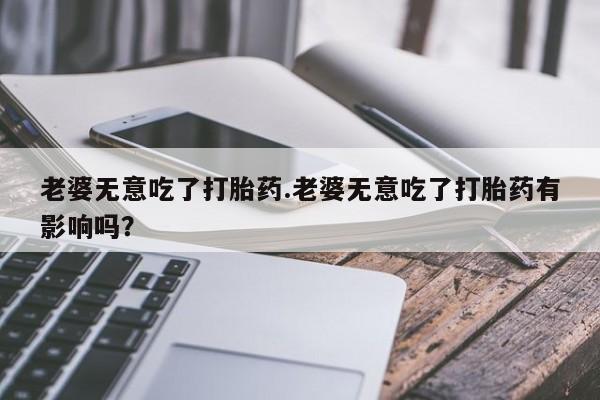 打胎药私人联系方式微信老婆无意吃了打胎药.老婆无意吃了打胎药有影响吗？
