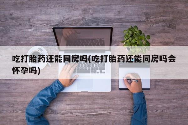 打胎药私人联系方式微信吃打胎药还能同房吗(吃打胎药还能同房吗会怀孕吗)