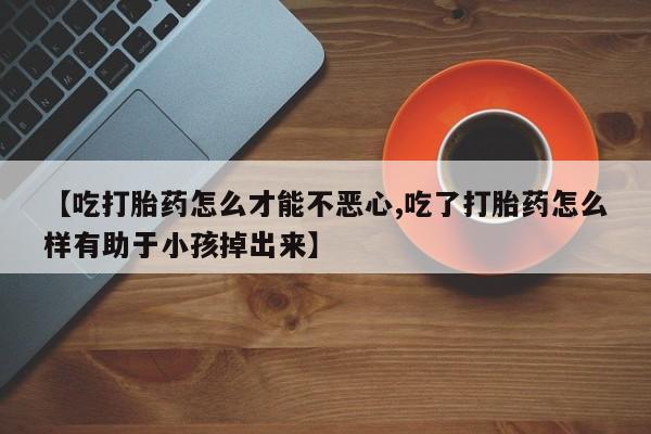打胎药私人联系方式微信【吃打胎药怎么才能不恶心,吃了打胎药怎么样有助于小孩掉出来】