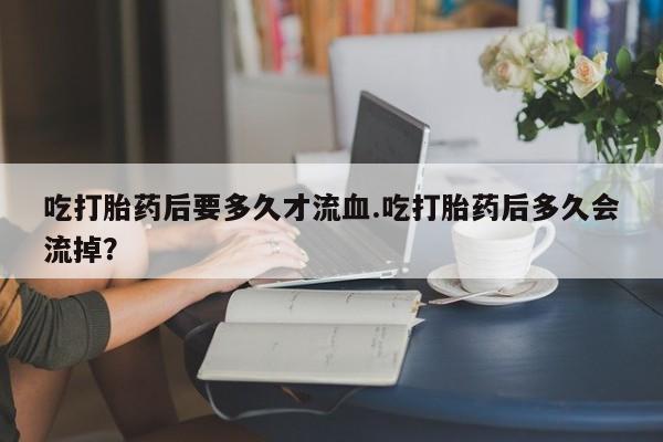 打胎药私人联系方式微信吃打胎药后要多久才流血.吃打胎药后多久会流掉？
