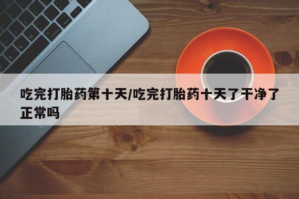 打胎药私人联系方式微信吃完打胎药第十天/吃完打胎药十天了干净了正常吗