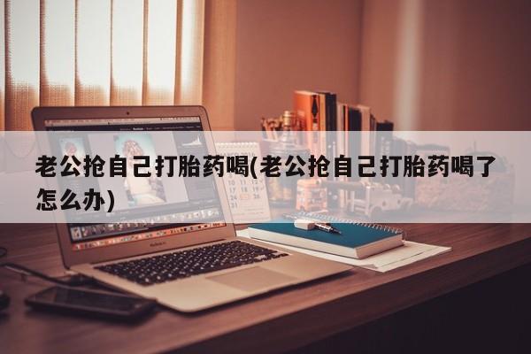 打胎药私人联系方式微信老公抢自己打胎药喝(老公抢自己打胎药喝了怎么办)