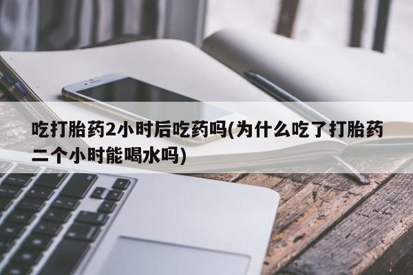 打胎药私人联系方式微信吃打胎药2小时后吃药吗(为什么吃了打胎药二个小时能喝水吗)