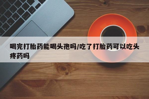 打胎药私人联系方式微信喝完打胎药能喝头孢吗/吃了打胎药可以吃头疼药吗
