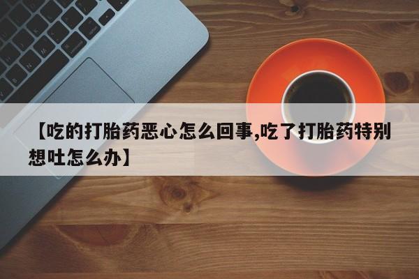 打胎药私人联系方式微信【吃的打胎药恶心怎么回事,吃了打胎药特别想吐怎么办】