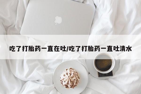 打胎药私人联系方式微信吃了打胎药一直在吐/吃了打胎药一直吐清水