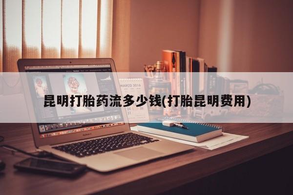 打胎药私人联系方式微信昆明打胎药流多少钱(打胎昆明费用)