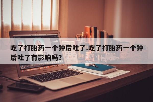 打胎药私人联系方式微信吃了打胎药一个钟后吐了.吃了打胎药一个钟后吐了有影响吗？