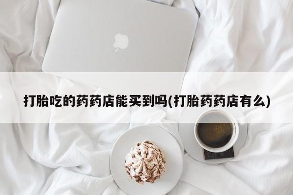 打胎药私人联系方式微信打胎吃的药药店能买到吗(打胎药药店有么)