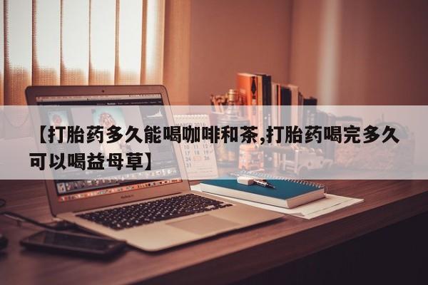 打胎药私人联系方式微信【打胎药多久能喝咖啡和茶,打胎药喝完多久可以喝益母草】