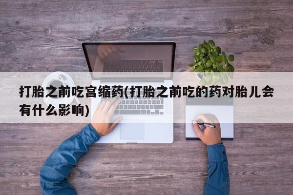 打胎药私人联系方式微信打胎之前吃宫缩药(打胎之前吃的药对胎儿会有什么影响)