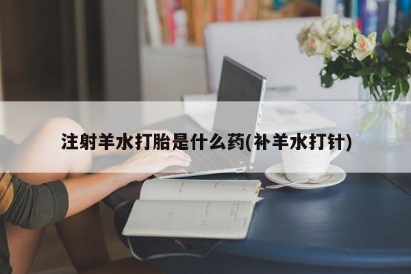 打胎药私人联系方式微信注射羊水打胎是什么药(补羊水打针)