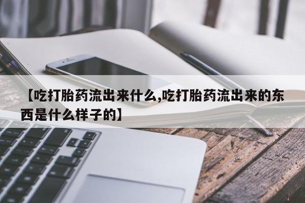 打胎药私人联系方式微信【吃打胎药流出来什么,吃打胎药流出来的东西是什么样子的】
