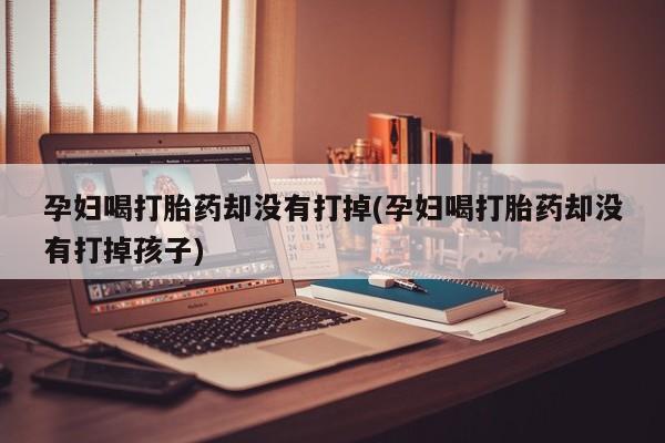 打胎药私人联系方式微信孕妇喝打胎药却没有打掉(孕妇喝打胎药却没有打掉孩子)