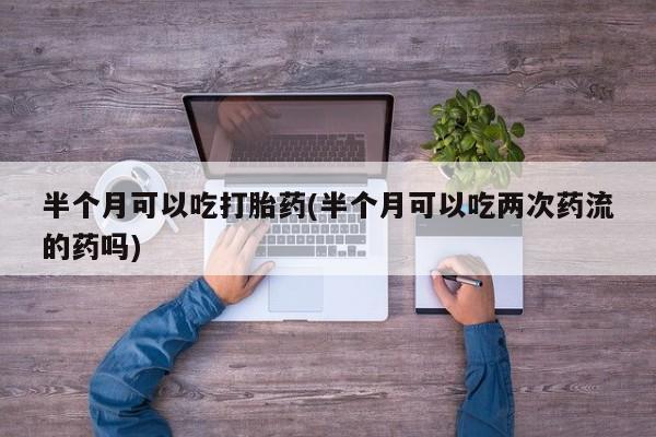 打胎药私人联系方式微信半个月可以吃打胎药(半个月可以吃两次药流的药吗)