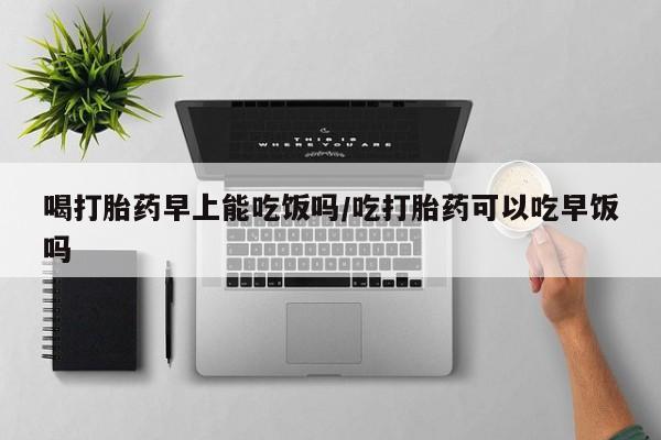 打胎药私人联系方式微信喝打胎药早上能吃饭吗/吃打胎药可以吃早饭吗