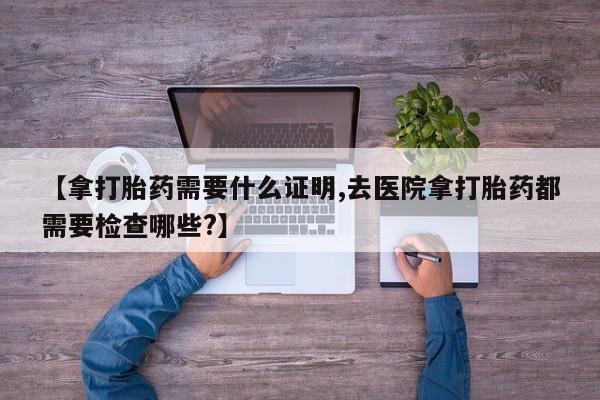 打胎药私人联系方式微信【拿打胎药需要什么证明,去医院拿打胎药都需要检查哪些?】