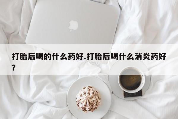 打胎药私人联系方式微信打胎后喝的什么药好.打胎后喝什么消炎药好？