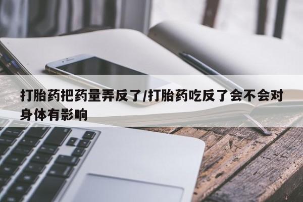 打胎药私人联系方式微信打胎药把药量弄反了/打胎药吃反了会不会对身体有影响
