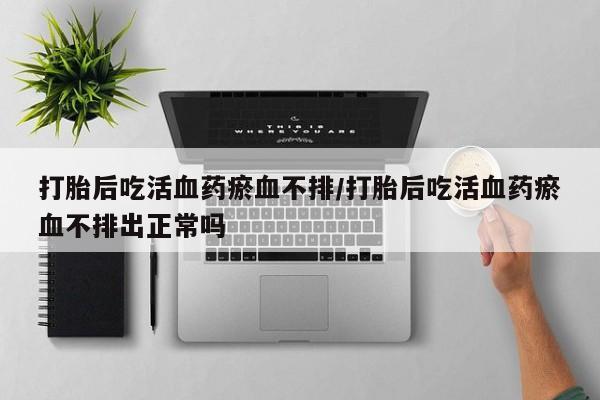 打胎药私人联系方式微信打胎后吃活血药瘀血不排/打胎后吃活血药瘀血不排出正常吗