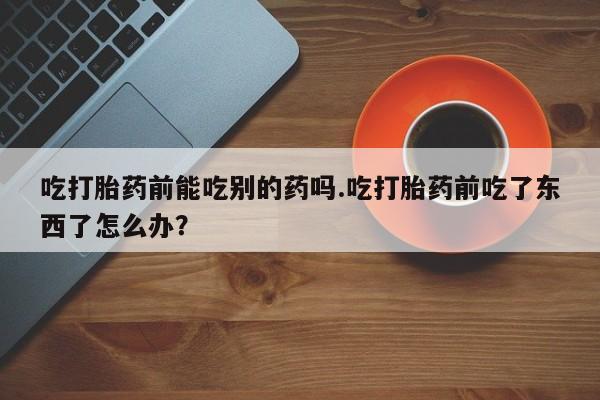 打胎药私人联系方式微信吃打胎药前能吃别的药吗.吃打胎药前吃了东西了怎么办？