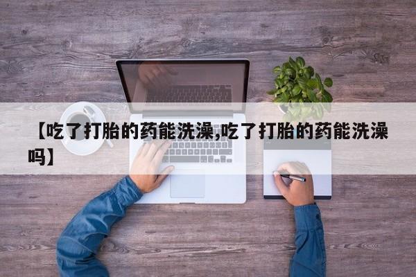 打胎药私人联系方式微信【吃了打胎的药能洗澡,吃了打胎的药能洗澡吗】