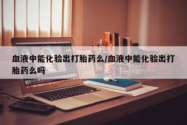 打胎药私人联系方式微信血液中能化验出打胎药么/血液中能化验出打胎药么吗