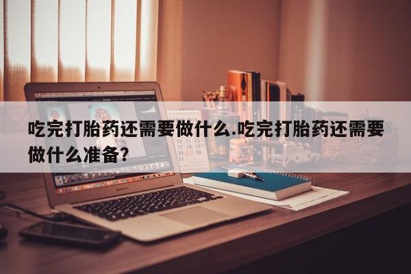 打胎药私人联系方式微信吃完打胎药还需要做什么.吃完打胎药还需要做什么准备？