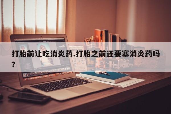 打胎药私人联系方式微信打胎前让吃消炎药.打胎之前还要塞消炎药吗？