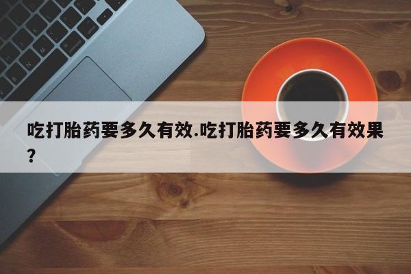 打胎药私人联系方式微信吃打胎药要多久有效.吃打胎药要多久有效果？