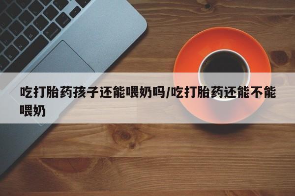 打胎药私人联系方式微信吃打胎药孩子还能喂奶吗/吃打胎药还能不能喂奶