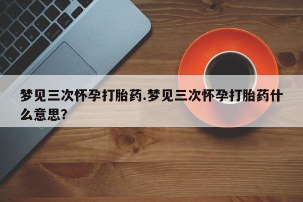 打胎药私人联系方式微信梦见三次怀孕打胎药.梦见三次怀孕打胎药什么意思？