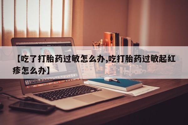 打胎药私人联系方式微信【吃了打胎药过敏怎么办,吃打胎药过敏起红疹怎么办】