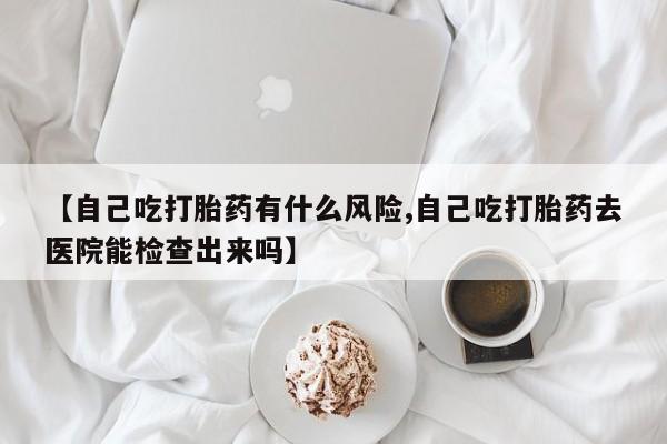 打胎药私人联系方式微信【自己吃打胎药有什么风险,自己吃打胎药去医院能检查出来吗】