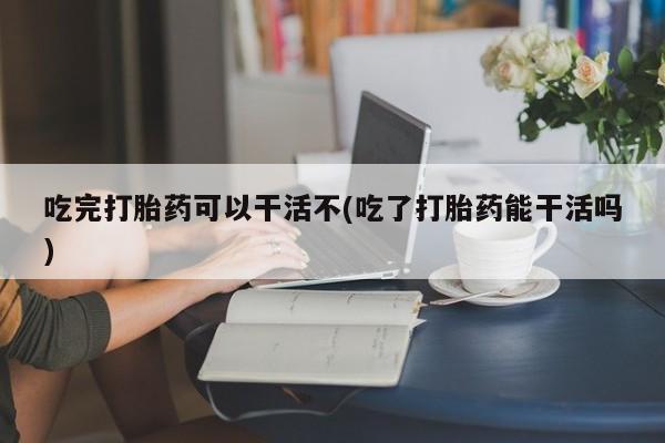 打胎药私人联系方式微信吃完打胎药可以干活不(吃了打胎药能干活吗)
