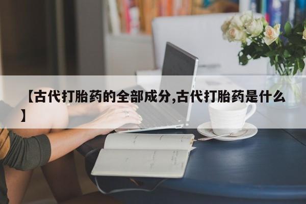 打胎药私人联系方式微信【古代打胎药的全部成分,古代打胎药是什么】