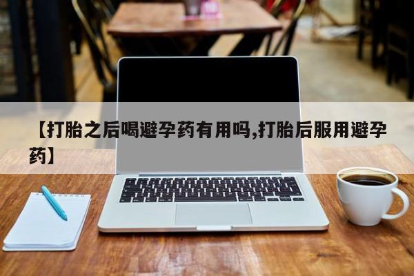 打胎药私人联系方式微信【打胎之后喝避孕药有用吗,打胎后服用避孕药】