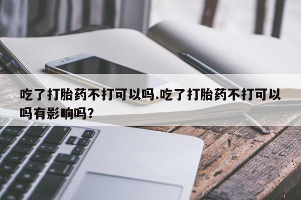 打胎药私人联系方式微信吃了打胎药不打可以吗.吃了打胎药不打可以吗有影响吗？