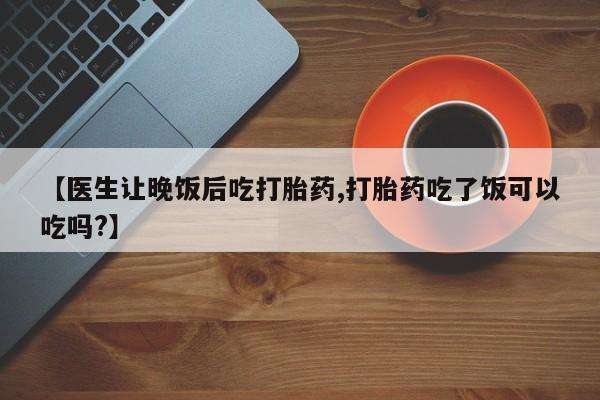 打胎药私人联系方式微信【医生让晚饭后吃打胎药,打胎药吃了饭可以吃吗?】