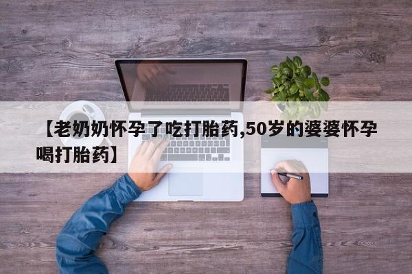 打胎药私人联系方式微信【老奶奶怀孕了吃打胎药,50岁的婆婆怀孕喝打胎药】