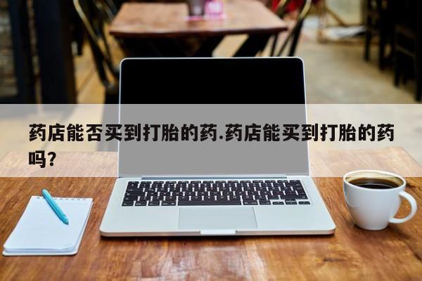 打胎药私人联系方式微信药店能否买到打胎的药.药店能买到打胎的药吗？