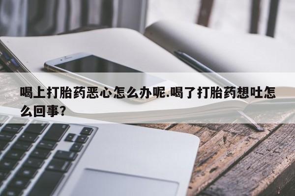 打胎药私人联系方式微信喝上打胎药恶心怎么办呢.喝了打胎药想吐怎么回事？