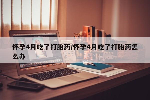 打胎药私人联系方式微信怀孕4月吃了打胎药/怀孕4月吃了打胎药怎么办