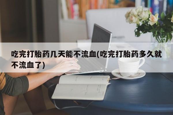 打胎药私人联系方式微信吃完打胎药几天能不流血(吃完打胎药多久就不流血了)