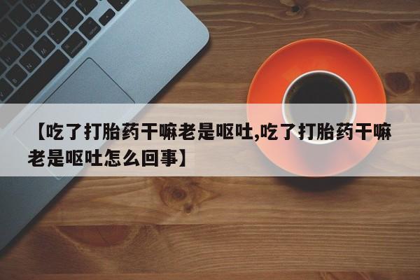 打胎药私人联系方式微信【吃了打胎药干嘛老是呕吐,吃了打胎药干嘛老是呕吐怎么回事】