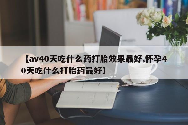 打胎药私人联系方式微信【av40天吃什么药打胎效果最好,怀孕40天吃什么打胎药最好】