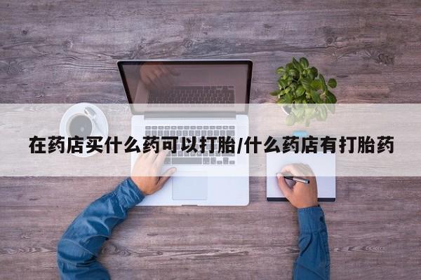 打胎药私人联系方式微信在药店买什么药可以打胎/什么药店有打胎药
